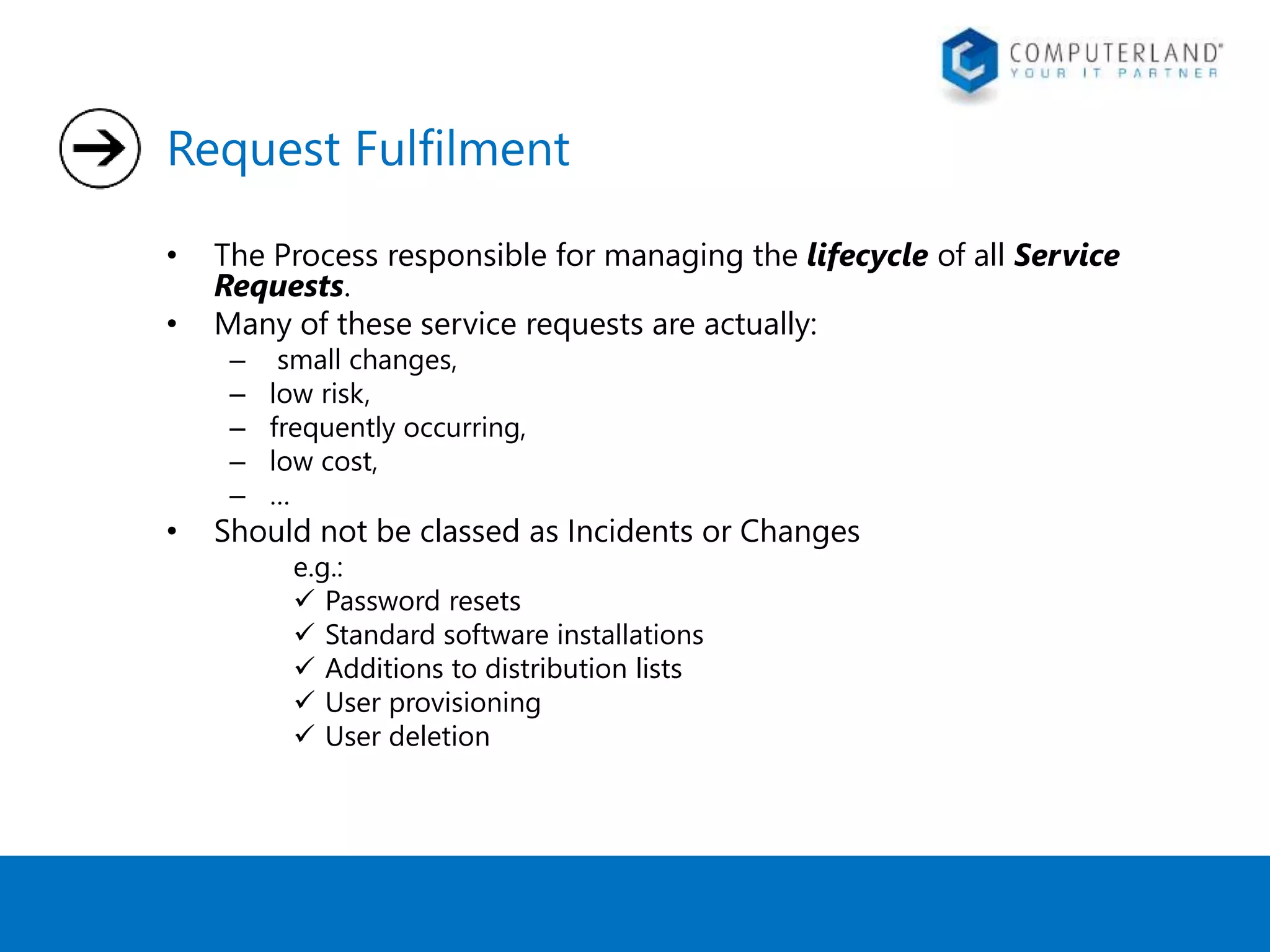 Request Fulfilment 
• The Process responsible for managing the lifecycle of all Service 
Requests. 
• Many of these service requests are actually: 
– small changes, 
– low risk, 
– frequently occurring, 
– low cost, 
– … 
• Should not be classed as Incidents or Changes 
e.g.: 
 Password resets 
 Standard software installations 
 Additions to distribution lists 
 User provisioning 
 User deletion 
 