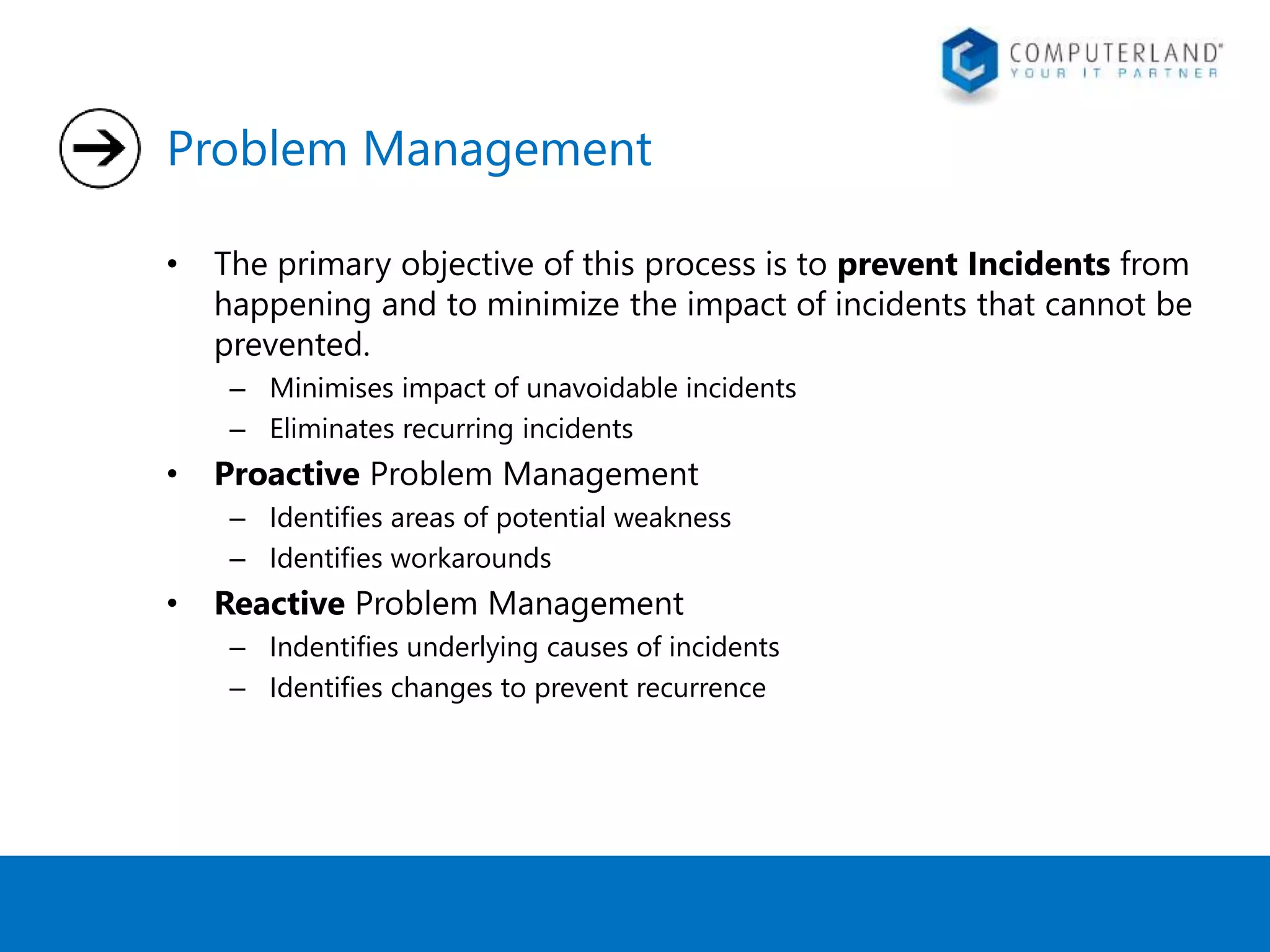 Problem Management 
• The primary objective of this process is to prevent Incidents from 
happening and to minimize the impact of incidents that cannot be 
prevented. 
– Minimises impact of unavoidable incidents 
– Eliminates recurring incidents 
• Proactive Problem Management 
– Identifies areas of potential weakness 
– Identifies workarounds 
• Reactive Problem Management 
– Indentifies underlying causes of incidents 
– Identifies changes to prevent recurrence 
 