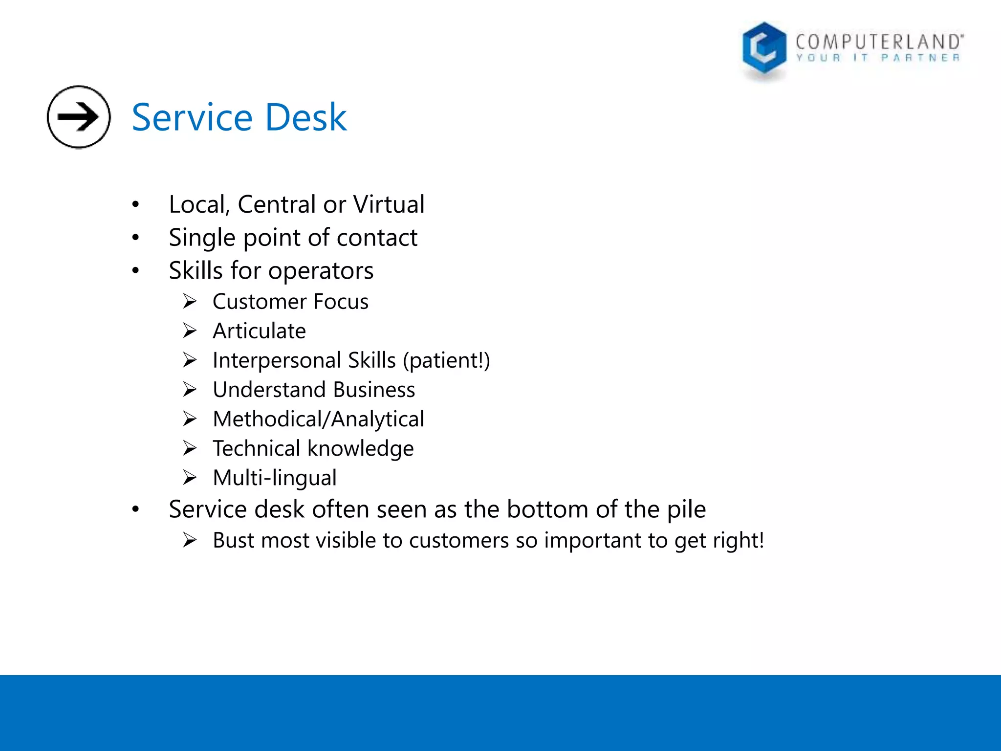 Service Desk 
• Local, Central or Virtual 
• Single point of contact 
• Skills for operators 
 Customer Focus 
 Articulate 
 Interpersonal Skills (patient!) 
 Understand Business 
 Methodical/Analytical 
 Technical knowledge 
 Multi-lingual 
• Service desk often seen as the bottom of the pile 
 Bust most visible to customers so important to get right! 
 