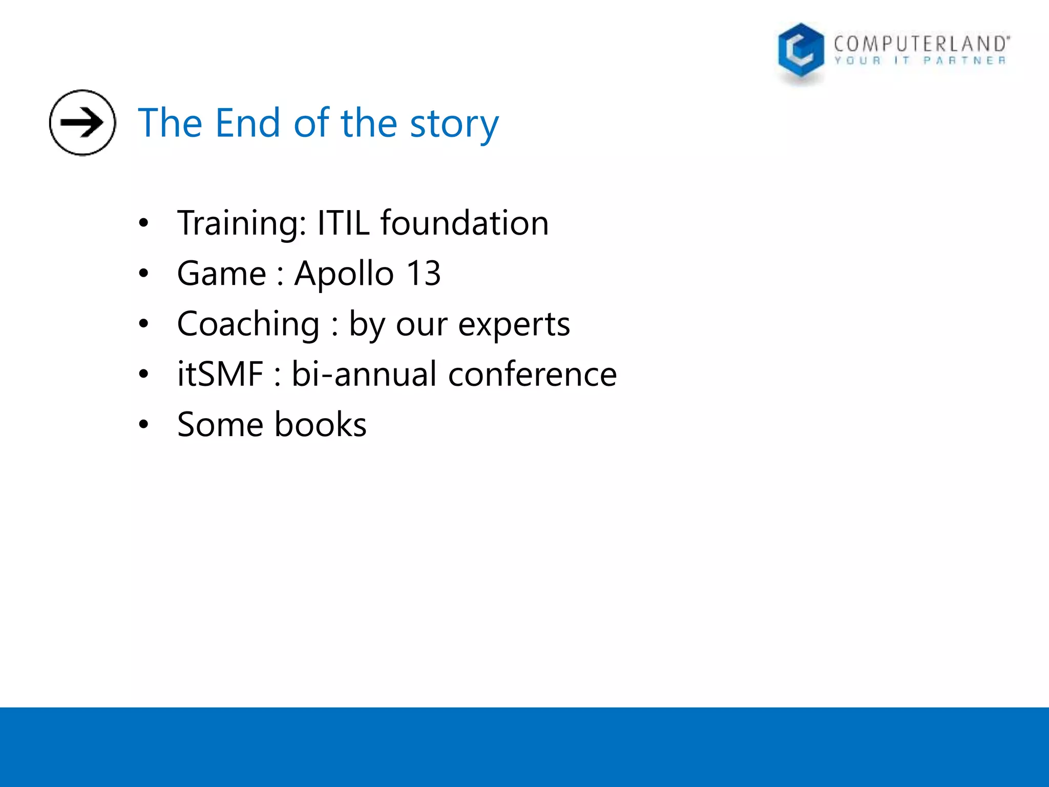 The End of the story 
• Training: ITIL foundation 
• Game : Apollo 13 
• Coaching : by our experts 
• itSMF : bi-annual conference 
• Some books 
 