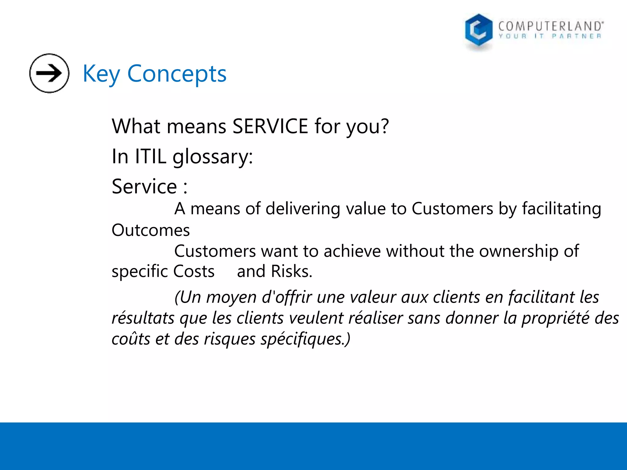 Key Concepts 
What means SERVICE for you? 
In ITIL glossary: 
Service : 
A means of delivering value to Customers by facilitating 
Outcomes 
Customers want to achieve without the ownership of 
specific Costs and Risks. 
(Un moyen d'offrir une valeur aux clients en facilitant les 
résultats que les clients veulent réaliser sans donner la propriété des 
coûts et des risques spécifiques.) 
 