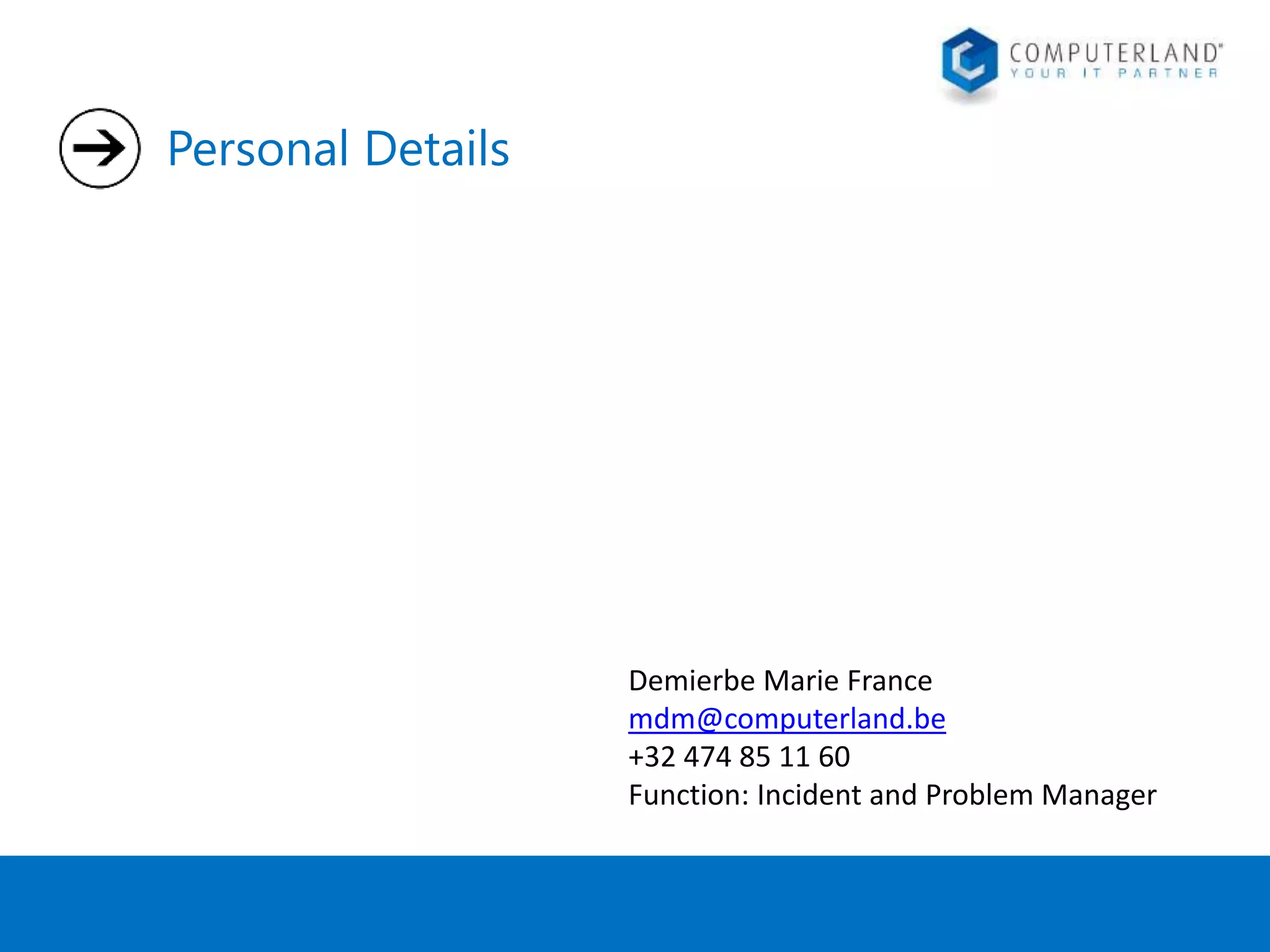 Personal Details 
Demierbe Marie France 
mdm@computerland.be 
+32 474 85 11 60 
Function: Incident and Problem Manager 
