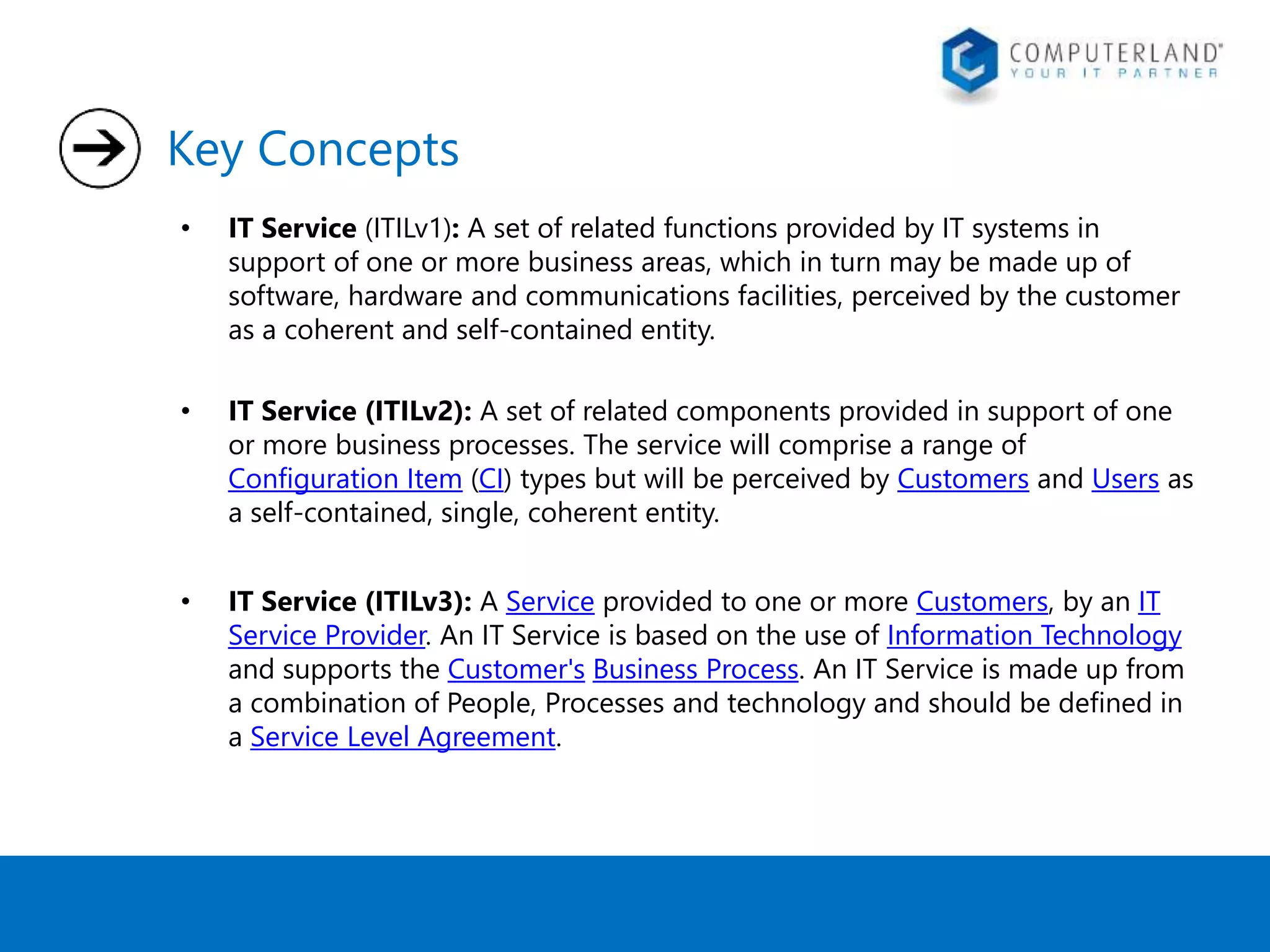 Key Concepts 
• IT Service (ITILv1): A set of related functions provided by IT systems in 
support of one or more business areas, which in turn may be made up of 
software, hardware and communications facilities, perceived by the customer 
as a coherent and self-contained entity. 
• IT Service (ITILv2): A set of related components provided in support of one 
or more business processes. The service will comprise a range of 
Configuration Item (CI) types but will be perceived by Customers and Users as 
a self-contained, single, coherent entity. 
• IT Service (ITILv3): A Service provided to one or more Customers, by an IT 
Service Provider. An IT Service is based on the use of Information Technology 
and supports the Customer's Business Process. An IT Service is made up from 
a combination of People, Processes and technology and should be defined in 
a Service Level Agreement. 
 