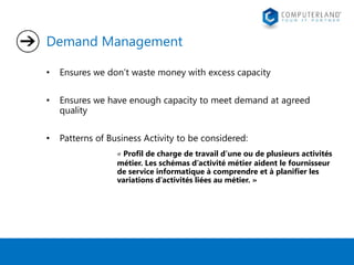 Demand Management 
• Ensures we don’t waste money with excess capacity 
• Ensures we have enough capacity to meet demand at agreed 
quality 
• Patterns of Business Activity to be considered: 
« Profil de charge de travail d’une ou de plusieurs activités 
métier. Les schémas d’activité métier aident le fournisseur 
de service informatique à comprendre et à planifier les 
variations d’activités liées au métier. » 
 