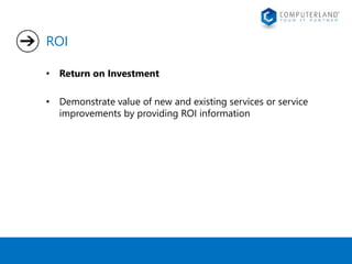 ROI 
• Return on Investment 
• Demonstrate value of new and existing services or service 
improvements by providing ROI information 
 