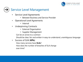 Service Level Management 
• Service Level Agreements 
• Between Business and Service Provider 
• Operational Level Agreements 
• Internal 
• Underpinning Contracts 
• External Organisation 
• Supplier Management 
Can be an annex to a contract 
Should be clear, fair and written in easy-to-understand, unambiguous language 
• Success of SLM (KPIs) 
How many services have SLAs? 
How does the number of breaches of SLA change 
over time? 
 