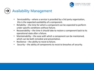 Availability Management 
• Serviceability – where a service is provided by a 3rd party organization, 
this is the expected availability of a component. 
• Reliability – the time for which a component can be expected to perform 
under specific conditions without failure. 
• Recoverability – the time it should take to restore a component back to its 
operational state after a failure. 
• Maintainability – the ease with which a component can be maintained, 
which can be both remedial and preventative. 
• Resilience – the ability to resist to failure. 
• Security – the ability of components to resist to breaches of security. 
 
