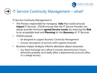 IT Service Continuity Management – what? 
IT Service Continuity Management is 
• The Process responsible for managing risks that could seriously 
impact IT Services. ITSCM ensures that the IT Service Provider can 
always provide minimum agreed Service Levels, by reducing the Risk 
to an acceptable level and Planning for the Recovery of IT Services. 
• ITSCM should : 
– be designed to support Business Continuity Management. 
– ensures resumption of services within agreed timescale. 
• Business Impact Analysis informs decisions about resources 
– E.g. Stock Exchange can’t afford 5 minutes downtime but 2 hours 
downtime probably wont badly affect a departmental accounts office 
or a college bursary 
 