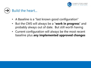 Build the heart... 
• A Baseline is a “last known good configuration” 
• But the CMS will always be a “work in progress” and 
probably always out of date. But still worth having 
• Current configuration will always be the most recent 
baseline plus any implemented approved changes 
 