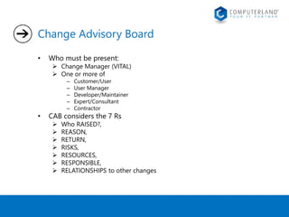 Change Advisory Board 
• Who must be present: 
 Change Manager (VITAL) 
 One or more of 
– Customer/User 
– User Manager 
– Developer/Maintainer 
– Expert/Consultant 
– Contractor 
• CAB considers the 7 Rs 
 Who RAISED?, 
 REASON, 
 RETURN, 
 RISKS, 
 RESOURCES, 
 RESPONSIBLE, 
 RELATIONSHIPS to other changes 
 