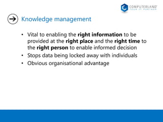 Knowledge management 
• Vital to enabling the right information to be 
provided at the right place and the right time to 
the right person to enable informed decision 
• Stops data being locked away with individuals 
• Obvious organisational advantage 
 