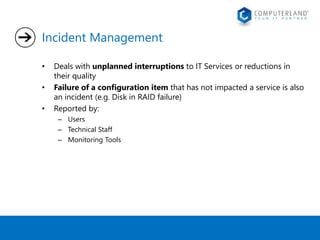 Incident Management 
• Deals with unplanned interruptions to IT Services or reductions in 
their quality 
• Failure of a configuration item that has not impacted a service is also 
an incident (e.g. Disk in RAID failure) 
• Reported by: 
– Users 
– Technical Staff 
– Monitoring Tools 
 