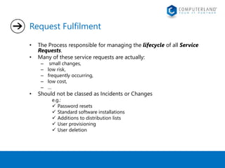 Request Fulfilment 
• The Process responsible for managing the lifecycle of all Service 
Requests. 
• Many of these service requests are actually: 
– small changes, 
– low risk, 
– frequently occurring, 
– low cost, 
– … 
• Should not be classed as Incidents or Changes 
e.g.: 
 Password resets 
 Standard software installations 
 Additions to distribution lists 
 User provisioning 
 User deletion 
 