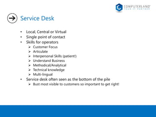 Service Desk 
• Local, Central or Virtual 
• Single point of contact 
• Skills for operators 
 Customer Focus 
 Articulate 
 Interpersonal Skills (patient!) 
 Understand Business 
 Methodical/Analytical 
 Technical knowledge 
 Multi-lingual 
• Service desk often seen as the bottom of the pile 
 Bust most visible to customers so important to get right! 
 