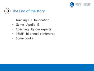 The End of the story 
• Training: ITIL foundation 
• Game : Apollo 13 
• Coaching : by our experts 
• itSMF : bi-annual conference 
• Some books 
 