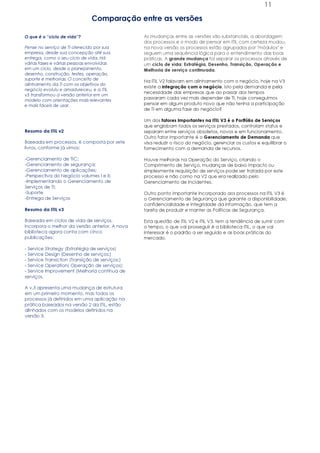 11

                              Comparação entre as versões

O que é o “ciclo de vida”?                       As mudanças entre as versões são substanciais, a abordagem
                                                 dos processos e o modo de pensar em ITIL com certeza mudou,
Pense no serviço de TI oferecido por sua         na nova versão os processos estão agrupados por "módulos" e
empresa, desde sua concepção até sua             seguem uma sequência lógica para o entendimento das boas
entrega, como o seu ciclo de vida. Há            práticas. A grande mudança foi separar os processos através de
várias fases e várias pessoas envolvidas         um ciclo de vida: Estratégia, Desenho, Transição, Operação e
em um ciclo, desde o planejamento,               Melhoria de serviço continuada.
desenho, construção, testes, operação,
suporte e melhorias. O conceito de
                                                 Na ITIL V2 falavam em alinhamento com o negócio, hoje na V3
alinhamento da TI com os objetivos do
                                                 existe a integração com o negócio, isto pela demanda e pela
negócio evoluiu e amadureceu, e a ITIL
                                                 necessidade das empresas que ao passar dos tempos
v3 transformou a versão anterior em um
modelo com orientações mais relevantes
                                                 passaram cada vez mais depender de TI, hoje conseguimos
e mais fáceis de usar.                           pensar em algum produto novo que não tenha a participação
                                                 de TI em alguma fase do negócio?

                                                 Um dos fatores Importantes na ITIL V3 é o Portfólio de Serviços
                                                 que englobam todos os serviços prestados, controlam status e
Resumo da ITIL v2                                separam entre serviços obsoletos, novos e em funcionamento.
                                                 Outro fator importante é o Gerenciamento de Demanda que
Baseada em processos, é composta por sete        visa reduzir o risco do negócio, gerenciar os custos e equilibrar o
livros, conforme já vimos:                       fornecimento com a demanda de recursos.

-Gerenciamento de TIC;                           Houve melhoras na Operação do Serviço, criando o
-Gerenciamento de segurança;                     Comprimento de Serviço, mudanças de baixo impacto ou
-Gerenciamento de aplicações;                    simplesmente requisição de serviços pode ser tratada por este
-Perspectiva do Negócio volumes I e II;          processo e não como na V2 que era realizado pelo
-Implementando o Gerenciamento de                Gerenciamento de Incidentes.
Serviços de TI;
-Suporte                                         Outro ponto importante incorporado aos processos na ITIL V3 é
-Entrega de Serviços                             o Gerenciamento de Segurança que garante a disponibilidade,
                                                 confidencialidade e integridade da informação, que tem a
Resumo da ITIL v3                                tarefa de produzir e manter as Políticas de Segurança.

Baseada em ciclos de vida de serviços,           Esta questão de ITIL V2 e ITIL V3, tem a tendência de sumir com
incorpora o melhor da versão anterior. A nova    o tempo, o que vai prosseguir é a biblioteca ITIL, o que vai
biblioteca agora conta com cinco                 interessar é o padrão a ser seguido e as boas práticas do
publicações:                                     mercado.

- Service Strategy (Estratégia de serviços)
- Service Design (Desenho de serviços;)
- Service Transiction (Transição de serviços;)
- Service Operation( Operação de serviços);
- Service Improvement (Melhoria contínua de
serviços.

A v.3 apresenta uma mudança de estrutura
em um primeiro momento, mas todos os
processos já definidos em uma aplicação na
prática baseados na versão 2 da ITIL, estão
alinhados com os modelos definidos na
versão 3.
 