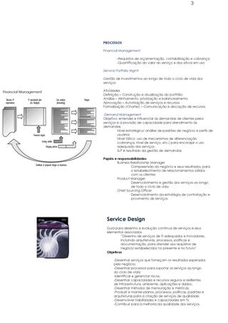 3




                       PROCESSOS

                       Financial Management

                               -Requisitos de orçamentação, contabilização e cobrança
                               -Quantificação do valor do serviço e dos ativos em uso

                       Service Portfolio Mgmt

                       Gestão de investimentos ao longo de todo o ciclo de vida dos
                       serviços

Financial Management   Atividades
                       Definição – Construção e atualização do portfólio
                       Análise – Alinhamento, priorização e balanceamento
                       Aprovação – Autorização de serviços e recursos
                       Formalização (Charter) – Comunicação e alocação de recursos

                        Demand Management
                       Objetivo: entender e influenciar as demandas de clientes pelos
                       serviços e a provisão de capacidade para atendimento às
                       demandas
                                Nível estratégico: análise de padrões de negócio e perfis de
                                usuários
                                Nível tático: uso de mecanismos de diferenciação
                                (cobrança, nível de serviço, etc.) para encorajar o uso
                                adequado dos serviços
                                SLP é resultado da gestão de demandas

                       Papéis e responsabilidades
                               Business Relationship Manager
                                        Compreensão do negócio e seus resultados, para
                                        o estabelecimento de relacionamentos sólidos
                                        com os clientes
                               Product Manager
                                        Desenvolvimento e gestão dos serviços ao longo
                                        de todo o ciclo de vida
                               Chief Sourcing Officer
                                        Desenvolvimento da estratégia de contratação e
                                        provimento de serviços




                         Service Design
                         Guia para desenho e evolução contínua de serviços e seus
                         elementos associados.
                                 “Desenho de serviços de TI adequados e inovadores,
                                 incluindo arquiteturas, processos, políticas e
                                 documentação, para atender aos requisitos de
                                 negócio estabelecidos no presente e no futuro”
                         Objetivos

                             -Desenhar serviços que forneçam os resultados esperados
                             pelo negócio;
                             -Desenhar processos para suportar os serviços ao longo
                             do ciclo de vida;
                             -Identificar e gerenciar riscos;
                             -Desenhar capacidades e recursos seguros e resilientes
                             de infra-estrutura, ambiente, aplicações e dados;
                             -Desenhar métodos de mensuração e métricas;
                             -Produzir e manter planos, processos, políticas, padrões e
                             arquiteturas para a criação de serviços de qualidade;
                             -Desenvolver habilidades e capacidades em TI;
                             -Contribuir para a melhoria da qualidade dos serviços.
 