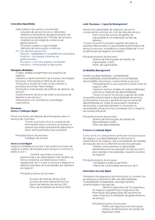 4




Conceitos importantes                                         cont. Processos – Capacity Management

    Visão holística dos serviços, envolvendo:                 Gestão da capacidade de negócios, serviços e
         -Soluções de serviço (novas ou alteradas);           componentes ao longo do ciclo de vida dos serviços
         -Sistemas e ferramentas de gerenciamento de                   Fator chave de sucesso da gestão de
         serviços (principalmente o Portfólio de Serviços);            capacidade é sua realização na fase de
         -Arquiteturas tecnológicas e sistemas de                      desenho.
         gerenciamento;                                       “Prover um ponto focal para a gestão de todas as
         -Processos, papéis e capacidades;                    questões relacionadas à capacidade e performance de
         -Métodos de mensuração e métricas.                   serviços e recursos, e equilibrar a capacidade de TI com
    4 P’s do desenho de serviços                              as demandas de negócio acordadas”
         Pessoas – Habilidades e competências necessárias
         Produtos – Tecnologia e sistemas de                  Principais produtos do processo:
         gerenciamento                                                 -Sistema de Informações de Gestão de
         Processos – Com seus papéis e atividades                      Capacidade (CMIS)
         Parceiros – Fornecedores e fabricantes                        -Plano de capacidade

Principais atividades                                         Availability Management
     -Coleta, análise e engenharia dos requisitos de
     negócio;                                                 Gestão da disponibilidade, confiabilidade,
     -Desenho e desenvolvimento de soluções, tecnologias,     sustentabilidade (maintainability) e funcionalidade
     processos, informações e métricas de serviço;            (serviceability) de serviços, componentes e recursos:
     -Produção e revisão de todos os documentos e                      -Principalmente os que suportam funções vitais do
     processos envolvidos nesse estágio;                               negócio (VBF)
     -Produção e manutenção de políticas de desenho de                 -Aspectos reativos (análise de indisponibilidades)
     serviços;                                                         e proativos (melhoria de disponibilidade)
     -Gerenciamento de riscos de todos os processos de                 “Prover um ponto focal para a gestão de todas
     desenho e dos serviços;                                  as questões relacionadas à disponibilidade de serviços,
     -Alinhamento com as políticas e estratégias              componentes e recursos, garantindo que as metas de
     corporativas.                                            disponibilidade em todas as áreas sejam medidas e
                                                              alcançadas, e que elas atendam ou excedam as
Processos                                                     necessidades atuais e futuras acordadas com o negócio,
Service Catalogue Mgmt                                        de maneira eficiente”

Provê uma fonte centralizada de informações sobre os          Principais produtos do processo
serviços de TI providos.                                               -Sistema de Informações de Gestão de
              “Prover uma fonte única e consistente de                 Disponibilidade (AMIS)
              informações sobre os serviços acordados, e               -Plano de disponibilidade
              garantir que esteja amplamente disponível a
              quem tenha permissão para acessá-la”            IT Service Continuity Mgmt

    Principal produto do processo                             Como a TI é um componente central de muitos processos
              Catálogo de serviços                            de negócio, sua disponibilidade é crítica para a
                                                              sobrevivência do negócio, daí a necessidade de medidas
Service Level Mgmt                                            de redução de risco e alternativas para recuperação.
Negocia, estabelece acordos e documenta as metas de                   “Manter continuamente a capacidade
negócio a serem alcançadas pelos serviços, e monitora e               apropriada para recuperação dos serviços de TI
relata os SLA’s                                                       para atender a necessidades, requisitos e prazos
                   “Garantir que todos os serviços                    do negócio”
         operacionais e seu desempenho são medidos de
         forma consistente e profissional por toda a          Principais produtos do processo
         organização de TI, e que os serviços e respectivos            - Estratégias e políticas de ITSCM
         relatórios atendem às necessidades dos clientes e             - Planos de continuidade de serviços de TI
         do negócio”
                                                              Information Security Mgmt
        Principais produtos do processo:
                                                              Tratamento da segurança da informação no contexto da
                 Acordos de Nível de Serviço (SLA)            governança corporativa, além de disponibilidade,
                 Acordos de Nível Operacional (OLA)           confiabilidade e integridade, abrange também
                 Planos de Melhoria de Serviço (SIP)          autenticidade e não-repúdio.
                 Plano de Qualidade de Serviços (SQP)                           “Alinhar a segurança de TI à segurança
                                                                       do negócio e garantir que a segurança da
                                                                       informação seja gerenciada eficazmente em
                                                                       todos os serviços e atividades de gerenciamento
                                                                       de serviços”

                                                                      Principais produtos do processo
                                                                               -Política de segurança da informação
                                                                               -Sistema de Informações de Gestão de
                                                                               Segurança (SMIS)
 