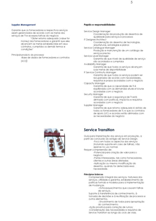 5




Supplier Management                                     Papéis e responsabilidades

Garante que os fornecedores e respectivos serviços
                                                        Service Design Manager
sejam gerenciados de acordo com as metas dos
                                                                  Coordenação da produção de desenhos de
serviços de TI e as expectativas do negócio
                                                                  qualidade para serviços e processos
                   “Obter retorno adequado (value for
                                                        IT Designer/Architect
         money) dos fornecedores e garantir que eles
                                                                  Coordenação do desenho de tecnologias,
         alcancem as metas estabelecidas em seus
                                                                  arquiteturas, estratégias e planos
         contratos, cumpridos os demais termos e
                                                        Service Catalogue Manager
         condições”
                                                                  Produção e manutenção de um catálogo de
                                                                  serviços preciso
Principal produto do processo
                                                        Service Level Manager
          -Base de dados de fornecedores e contratos
                                                                  Garantia de que níveis de qualidade de serviço
        (SCD)                                                     são acordados e cumpridos
                                                        Availability Manager
                                                                  Garantia de que todos os serviços alcançam
                                                                  suas metas de disponibilidade
                                                        IT Service Continuity Manager
                                                                  Garantia de que todos os serviços podem ser
                                                                  recuperados de acordo com necessidades,
                                                                  requisitos e prazos acordados com o negócio
                                                        Capacity Manager
                                                                  Garantia de que a capacidade de TI é
                                                                  equilibrada com as demandas atuais e futuras
                                                                  acordadas com o negócio
                                                        Security Manager
                                                                  Garantia de que a segurança de TI está
                                                                  alinhada com políticas, impactos e requisitos
                                                                  acordados com o negócio
                                                        Supplier Manager
                                                                  Garantia de que retorno adequado é obtido de
                                                                  todos os fornecedores de TI, e que os contratos
                                                                  de apoio (UC) e acordos estão alinhados com
                                                                  as necessidades do negócio




                                                        Service Transition
                                                        Guia para implantação dos serviços em produção, a
                                                        partir da conclusão do estágio de Service Design.
                                                                 -Foco em todos os aspectos dos serviços
                                                                 (incluindo suporte em caso de falhas), não
                                                                 apenas no uso normal.
                                                        Requer compreensão de:
                                                                 -Potencial para criação de valor para o
                                                                 negócio;
                                                                 -Partes interessadas, tais como fornecedores,
                                                                 clientes e outras áreas afetadas;
                                                                 -Aplicação ou mesmo modificação do
                                                                 desenho, quando for detectada essa
                                                                 necessidade.

                                                        Princípios básicos
                                                             Compreensão integral dos serviços. Natureza dos
                                                             serviços, utilidade e garantia, estabelecimento de
                                                             políticas formais e modelos para a implementação
                                                             de mudanças.
                                                                       - Evita esquecimentos que causam falhas
                                                                       de serviços.
                                                             Suporte à transferência de conhecimento, à
                                                             tomada de decisões e à reutilização de processos e
                                                             outros elementos.
                                                                       - Envolvimento de todos para apropriação
                                                                       do conhecimento;
                                                             -Ação proativa para correção de rumos;
                                                             -Consideração das necessidades e requisitos de
                                                             Service Transition ao longo do ciclo de vida.
 