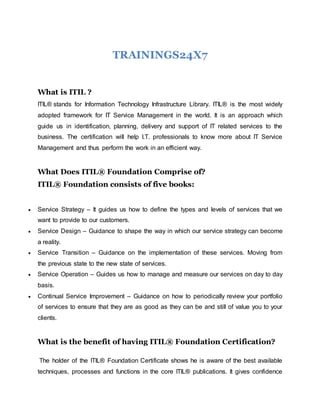 TRAININGS24X7
What is ITIL ?
ITIL® stands for Information Technology Infrastructure Library. ITIL® is the most widely
adopted framework for IT Service Management in the world. It is an approach which
guide us in identification, planning, delivery and support of IT related services to the
business. The certification will help I.T. professionals to know more about IT Service
Management and thus perform the work in an efficient way.
What Does ITIL® Foundation Comprise of?
ITIL® Foundation consists of five books:
 Service Strategy – It guides us how to define the types and levels of services that we
want to provide to our customers.
 Service Design – Guidance to shape the way in which our service strategy can become
a reality.
 Service Transition – Guidance on the implementation of these services. Moving from
the previous state to the new state of services.
 Service Operation – Guides us how to manage and measure our services on day to day
basis.
 Continual Service Improvement – Guidance on how to periodically review your portfolio
of services to ensure that they are as good as they can be and still of value you to your
clients.
What is the benefit of having ITIL® Foundation Certification?
The holder of the ITIL® Foundation Certificate shows he is aware of the best available
techniques, processes and functions in the core ITIL® publications. It gives confidence
 
