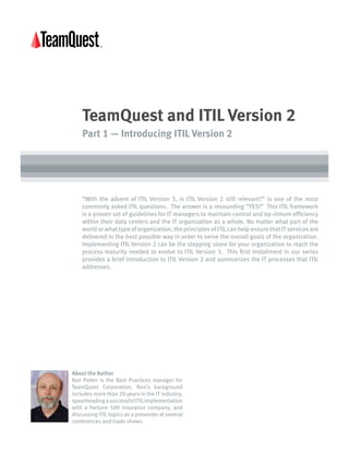 TeamQuest and ITIL Version 2 
Part 1 — Introducing ITIL Version 2 
“With the advent of ITIL Version 3, is ITIL Version 2 still relevant?” is one of the most 
commonly asked ITIL questions. The answer is a resounding “YES!” This ITIL framework 
is a proven set of guidelines for IT managers to maintain control and op¬timum efficiency 
within their data centers and the IT organization as a whole. No matter what part of the 
world or what type of organization, the principles of ITIL can help ensure that IT services are 
delivered in the best possible way in order to serve the overall goals of the organization. 
Implementing ITIL Version 2 can be the stepping stone for your organization to reach the 
process maturity needed to evolve to ITIL Version 3. This first installment in our series 
provides a brief introduction to ITIL Version 2 and summarizes the IT processes that ITIL 
addresses. 
About the Author 
Ron Potter is the Best Practices manager for 
TeamQuest Corporation. Ron’s background 
includes more than 20 years in the IT industry, 
spearheading a successful ITIL implementation 
with a Fortune 500 insurance company, and 
discussing ITIL topics as a presenter at several 
conferences and trade shows. 
 