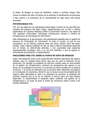El Gestor de Riesgos se ocupa de identificar, evaluar y controlar riesgos. Esto
incluye el análisis del valor de activos de la empresa, la identificación de amenazas
a esos activos y la evaluación de la vulnerabilidad de cada activo ante dichas
amenazas.
METODOLOGIAS ITIL
ITIL son las siglas de una metodología desarrollada a finales de los años 80’s por
iniciativa del gobierno del Reino Unido, específicamente por la OGC u Oficina
Gubernativa de Comercio Británica (Office of Goverment Comerce). Las siglas de
ITIL significan (Information Technology Infrastructure Library) o Librería de
Infraestructura de Tecnologías de Información.
Esta metodología es la aproximación más globalmente aceptada para la gestión de
servicios de Tecnologías de Información en todo el mundo, ya que es una
recopilación de las mejores prácticas tanto del sector público como del sector
privado. Estas mejores prácticas de dan en base a toda la experiencia adquirida
con el tiempo en determinada actividad, y son soportadas bajo esquemas
organizacionales complejos, pero a su vez bien definidos, y que se apoyan en
herramientas de evaluación e implementación.
SOLUCIONES PARA ITIL DESDE EL PUNTO DE VISTA DE NEGOCIO
Según este diagrama vemos como aparentemente tenemos segmentos del negocio
aislados, pero en realidad todos tienen algo que ver para la obtención de las
soluciones. Por ejemplo la prestación de servicios muchas veces no sería posible
sin la gestión de infraestructura, asimismo las perspectivas del negocio no se
darían sin la prestación de servicio y los servicios no serian posibles sin un soporte
al servicio. Y el punto de interacción que se da entre estos segmentos del negocio
es la búsqueda de soluciones, donde lo que se busca es que las perspectivas del
negocio estén soportadas en base a la prestación de servicios; la prestación de
servicios requiere que se le de un soporte al servicio para que este siempre
disponible, la disponibilidad la podemos lograr mediante una gestión de la
infraestructura y en lugar de tener al centro las soluciones vamos a tener a los
clientes satisfechos.
 