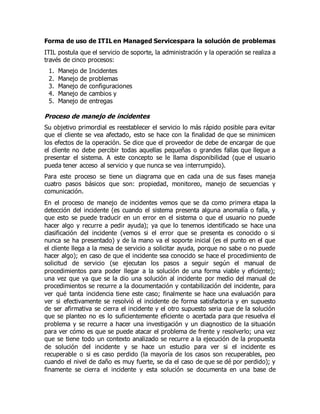 Forma de uso de ITIL en Managed Servicespara la solución de problemas
ITIL postula que el servicio de soporte, la administración y la operación se realiza a
través de cinco procesos:
1. Manejo de Incidentes
2. Manejo de problemas
3. Manejo de configuraciones
4. Manejo de cambios y
5. Manejo de entregas
Proceso de manejo de incidentes
Su objetivo primordial es reestablecer el servicio lo más rápido posible para evitar
que el cliente se vea afectado, esto se hace con la finalidad de que se minimicen
los efectos de la operación. Se dice que el proveedor de debe de encargar de que
el cliente no debe percibir todas aquellas pequeñas o grandes fallas que llegue a
presentar el sistema. A este concepto se le llama disponibilidad (que el usuario
pueda tener acceso al servicio y que nunca se vea interrumpido).
Para este proceso se tiene un diagrama que en cada una de sus fases maneja
cuatro pasos básicos que son: propiedad, monitoreo, manejo de secuencias y
comunicación.
En el proceso de manejo de incidentes vemos que se da como primera etapa la
detección del incidente (es cuando el sistema presenta alguna anomalía o falla, y
que esto se puede traducir en un error en el sistema o que el usuario no puede
hacer algo y recurre a pedir ayuda); ya que lo tenemos identificado se hace una
clasificación del incidente (vemos si el error que se presenta es conocido o si
nunca se ha presentado) y de la mano va el soporte inicial (es el punto en el que
el cliente llega a la mesa de servicio a solicitar ayuda, porque no sabe o no puede
hacer algo); en caso de que el incidente sea conocido se hace el procedimiento de
solicitud de servicio (se ejecutan los pasos a seguir según el manual de
procedimientos para poder llegar a la solución de una forma viable y eficiente);
una vez que ya que se la dio una solución al incidente por medio del manual de
procedimientos se recurre a la documentación y contabilización del incidente, para
ver qué tanta incidencia tiene este caso; finalmente se hace una evaluación para
ver si efectivamente se resolvió el incidente de forma satisfactoria y en supuesto
de ser afirmativa se cierra el incidente y el otro supuesto seria que de la solución
que se planteo no es lo suficientemente eficiente o acertada para que resuelva el
problema y se recurre a hacer una investigación y un diagnostico de la situación
para ver cómo es que se puede atacar el problema de frente y resolverlo; una vez
que se tiene todo un contexto analizado se recurre a la ejecución de la propuesta
de solución del incidente y se hace un estudio para ver si el incidente es
recuperable o si es caso perdido (la mayoría de los casos son recuperables, peo
cuando el nivel de daño es muy fuerte, se da el caso de que se dé por perdido); y
finamente se cierra el incidente y esta solución se documenta en una base de
 