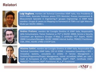 Relatori
Andrea Praitano, membro del Consiglio Direttivo di itSMF Italia, Responsabile
della Comunicazione, Trainer freelance su ITIL® e ISO/IEC 20000, Service e Security
Consultant per Business-e (Gruppo IT-Way). È certificato ITIL® Expert, ISO/IEC
20000 Consultant/Manager, ISO/IEC 200000 Internal Auditor, PRINCE2 Practitioner,
CISA, CRISC, ISO/IEC 27002 e EUCIP Core.
Maxime Sottini, membro del Consiglio Direttivo di itSMF Italia, Responsabile del
Technical Committee itSMF Italia, CEO di iCONS – Innovative Consulting e iSYS –
Innovative Systems, consulente in ambito IT Service Management e
Portfolio/Programme/Project Management, trainer accreditato APMG per tutti i
livelli di formazione di ITIL®, ISO/IEC20000, MoP™, P3O®. Certificato CGEIT,
PRINCE2® Practitioner, MSP® Practitioner, M_o_R® Practitioner.
Luigi Buglione, membro del Technical Committee itSMF Italia, Vice Presidente di
GUFPI-ISMA, Associate Professor presso l’ETS Montréal, Process Improvement &
Measurement Specialist in Engineering.IT (gruppo Engineering). In itSMF Italia
coordina i Gruppi di Lavoro sui Mapping tra framework di ITSM e sul Light Maturity
Model per ISO/IEC 20000-1.
 
