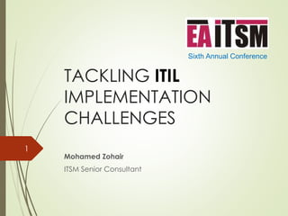 TACKLING ITIL 
IMPLEMENTATION 
CHALLENGES 
Mohamed Zohair 
ITSM Senior Consultant 
Sixth Annual Conference 
1 
 