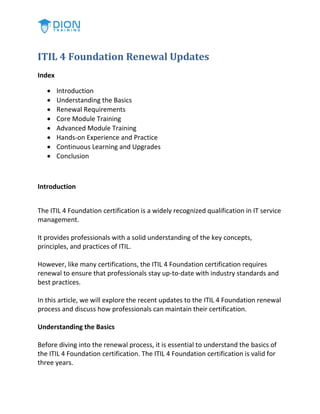ITIL 4 Foundation Renewal Updates
Index
 Introduction
 Understanding the Basics
 Renewal Requirements
 Core Module Training
 Advanced Module Training
 Hands-on Experience and Practice
 Continuous Learning and Upgrades
 Conclusion
Introduction
The ITIL 4 Foundation certification is a widely recognized qualification in IT service
management.
It provides professionals with a solid understanding of the key concepts,
principles, and practices of ITIL.
However, like many certifications, the ITIL 4 Foundation certification requires
renewal to ensure that professionals stay up-to-date with industry standards and
best practices.
In this article, we will explore the recent updates to the ITIL 4 Foundation renewal
process and discuss how professionals can maintain their certification.
Understanding the Basics
Before diving into the renewal process, it is essential to understand the basics of
the ITIL 4 Foundation certification. The ITIL 4 Foundation certification is valid for
three years.
 
