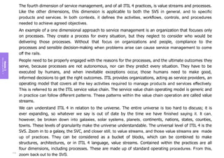 Module
3
Key
concepts
of
ITIL
4
The fourth dimension of service management, and of all ITIL 4 practices, is value streams and processes.
Like the other dimensions, this dimension is applicable to both the SVS in general, and to specific
products and services. In both contexts, it defines the activities, workflows, controls, and procedures
needed to achieve agreed objectives.
An example of a one dimensional approach to service management is an organization that focuses only
on processes. They create a process for every situation, but they neglect to consider who would be
delivering those processes. Without that focus on organizations and people, compliance to the
processes and sensible decision-making when problems arise can cause service management to come
off the rails.
People need to be properly engaged with the reasons for the processes, and the ultimate outcomes they
serve, because processes are not autonomous, nor can they predict every situation. They have to be
executed by humans, and when inevitable exceptions occur, those humans need to make good,
informed decisions to get the right outcomes. ITIL provides organizations, acting as service providers, an
operating model that covers all the key activities required to manage products and services effectively.
This is referred to as the ITIL service value chain. The service value chain operating model is generic and
in practice can follow different patterns. These patterns within the value chain operation are called value
streams.
We can understand ITIL 4 in relation to the universe. The entire universe is too hard to discuss; it is
ever expanding, so whatever we say is out of date by the time we have finished saying it. It can,
however, be broken down into galaxies, solar systems, planets, continents, nations, states, counties,
towns. These levels of granularity make the universe understandable. The universal level of ITIL 4 is the
SVS. Zoom in to a galaxy, the SVC, and closer still, to value streams, and those value streams are made
up of practices. They can be considered as a bucket of blocks, which can be combined to make
structures, architectures, or in ITIL 4 language, value streams. Contained within the practices are all
four dimensions, including processes. These are made up of standard operating procedures. From this,
zoom back out to the SVS.
112
 