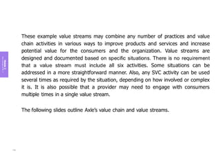 Module
3
Key
concepts
of
ITIL
4
These example value streams may combine any number of practices and value
chain activities in various ways to improve products and services and increase
potential value for the consumers and the organization. Value streams are
designed and documented based on specific situations. There is no requirement
that a value stream must include all six activities. Some situations can be
addressed in a more straightforward manner. Also, any SVC activity can be used
several times as required by the situation, depending on how involved or complex
it is. It is also possible that a provider may need to engage with consumers
multiple times in a single value stream.
The following slides outline Axle’s value chain and value streams.
139
 