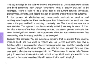 Module
4
The
guiding
principles
The key message of the start where you are principle is: ‘Do not start from scratch
and build something new without considering what is already available to be
leveraged. There is likely to be a great deal in the current services, processes,
programmes, projects, and people that can be used to create the desired outcome.’
In the process of eliminating old, unsuccessful methods or services and
creating something better, there can be great temptation to remove what has been
done in the past and build something completely new. This is rarely necessary or a
wise decision. This approach can be extremely wasteful, not only in terms of time,
but also in terms of the loss of existing services, processes, people, and tools that
could have significant value in the improvement effort. Do not start over without first
considering what is already available to be leveraged.
Consider this scenario: You are running a company that is growing from small to
medium sized, and you want to replace your old service approach. You have a
helpline which is answered by whoever happens to be free, and they usually send
someone directly to the desk of the person with the issue. You also have an open
door policy, whereby anyone can pop into the IT department to ask for help. You are
going to move to a service desk model with ticketing. What would you want to throw
out, and is there anything about the old system that is worth keeping?
170
 