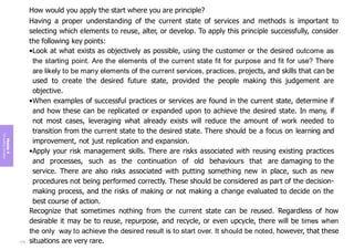 Module
4
The
guiding
principles
How would you apply the start where you are principle?
Having a proper understanding of the current state of services and methods is important to
selecting which elements to reuse, alter, or develop. To apply this principle successfully, consider
the following key points:
•Look at what exists as objectively as possible, using the customer or the desired outcome as
the starting point. Are the elements of the current state fit for purpose and fit for use? There
are likely to be many elements of the current services, practices, projects, and skills that can be
used to create the desired future state, provided the people making this judgement are
objective.
•When examples of successful practices or services are found in the current state, determine if
and how these can be replicated or expanded upon to achieve the desired state. In many, if
not most cases, leveraging what already exists will reduce the amount of work needed to
transition from the current state to the desired state. There should be a focus on learning and
improvement, not just replication and expansion.
•Apply your risk management skills. There are risks associated with reusing existing practices
and processes, such as the continuation of old behaviours that are damaging to the
service. There are also risks associated with putting something new in place, such as new
procedures not being performed correctly. These should be considered as part of the decision-
making process, and the risks of making or not making a change evaluated to decide on the
best course of action.
Recognize that sometimes nothing from the current state can be reused. Regardless of how
desirable it may be to reuse, repurpose, and recycle, or even upcycle, there will be times when
the only way to achieve the desired result is to start over. It should be noted, however, that these
situations are very rare.
174
 