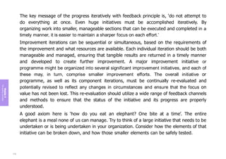 Module
4
The
guiding
principles
The key message of the progress iteratively with feedback principle is, ‘do not attempt to
do everything at once. Even huge initiatives must be accomplished iteratively. By
organizing work into smaller, manageable sections that can be executed and completed in a
timely manner, it is easier to maintain a sharper focus on each effort.’
Improvement iterations can be sequential or simultaneous, based on the requirements of
the improvement and what resources are available. Each individual iteration should be both
manageable and managed, ensuring that tangible results are returned in a timely manner
and developed to create further improvement. A major improvement initiative or
programme might be organized into several significant improvement initiatives, and each of
these may, in turn, comprise smaller improvement efforts. The overall initiative or
programme, as well as its component iterations, must be continually re-evaluated and
potentially revised to reflect any changes in circumstances and ensure that the focus on
value has not been lost. This re-evaluation should utilize a wide range of feedback channels
and methods to ensure that the status of the initiative and its progress are properly
understood.
A good axiom here is ‘how do you eat an elephant? One bite at a time’. The entire
elephant is a meal none of us can manage. Try to think of a large initiative that needs to be
undertaken or is being undertaken in your organization. Consider how the elements of that
initiative can be broken down, and how those smaller elements can be safely tested.
176
 