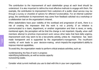 Module
4
The
guiding
principles
The contribution to the improvement of each stakeholder group at each level should be
understood. It is also important to define the most effective methods to engage with them. For
example, the contribution to improvement from customers of a public cloud service may be
through a survey or checklist of options for different functionalities. For an internal customer
group, the contribution to improvement may come from feedback solicited via a workshop or
a collaboration tool on the organization’s intranet.
When stakeholders have poor visibility of the workload and progression of work, there is a
risk of creating the impression that the work is not a priority. If an initiative is
communicated to a team, department, or another organization and then is never, or rarely,
mentioned again, the perception will be that the change is not important. Equally, when staff
members attempt to prioritize improvement work versus other tasks that have daily urgency,
improvement work may seem to be a low-priority activity, unless its importance has been
made transparent and is supported by the organization’s management. The insufficient
visibility of work leads to poor decision-making, which impacts the organization’s ability to
improve internal capabilities.
To avoid this, the organization needs to perform critical analysis activities, such as:
•understanding the flow of work in progress
•identifying bottlenecks, as well as excess capacity
•uncovering waste.
Consider what current methods you use to deal with this in your own organization.
188
 