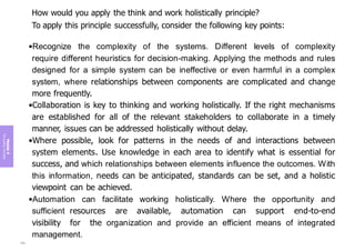 Module
4
The
guiding
principles
How would you apply the think and work holistically principle?
To apply this principle successfully, consider the following key points:
•Recognize the complexity of the systems. Different levels of complexity
require different heuristics for decision-making. Applying the methods and rules
designed for a simple system can be ineffective or even harmful in a complex
system, where relationships between components are complicated and change
more frequently.
•Collaboration is key to thinking and working holistically. If the right mechanisms
are established for all of the relevant stakeholders to collaborate in a timely
manner, issues can be addressed holistically without delay.
•Where possible, look for patterns in the needs of and interactions between
system elements. Use knowledge in each area to identify what is essential for
success, and which relationships between elements influence the outcomes. With
this information, needs can be anticipated, standards can be set, and a holistic
viewpoint can be achieved.
•Automation can facilitate working holistically. Where the opportunity and
sufficient resources are available, automation can support end-to-end
visibility for the organization and provide an efficient means of integrated
management.
194
 