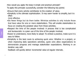 Module
4
The
guiding
principles
How would you apply the keep it simple and practical principle?
To apply this principle successfully, consider the following key points:
•Ensure that every activity contributes to the creation of value.
•Simplicity is the ultimate sophistication. It may seem harder to simplify, but it is
often
more effective.
•Do fewer things but do them better. Minimize activities to only include those
that have value for one or more stakeholders. This will enable stakeholders to
focus on creating the greatest value from those activities.
•Respect the time of the people involved: A process that is too complicated
and bureaucratic is a poor use of the time of the people involved.
•Easier to understand, more likely to adopt: To embed a practice, make sure it is
easy to follow.
•Simplicity is the best route to achieving quick wins: Whether in a project, or
when improving daily operations activities, quick wins allow organizations to
demonstrate progress and manage stakeholder expectations. Working in an
iterative way with
feedback will quickly deliver incremental value at regular intervals.
201
 