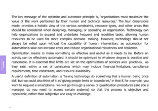 Module
4
The
guiding
principles
The key message of the optimize and automate principle is, ‘organizations must maximize the
value of the work performed by their human and technical resources.’ The four dimensions
model provides a holistic view of the various constraints, resource types, and other areas that
should be considered when designing, managing, or operating an organization. Technology can
help organizations to expand and undertake frequent and repetitive tasks, allowing human
resources to be used for more complex decision- making. However, technology should not
always be relied upon without the capability of human intervention, as automation for
automation’s sake can increase costs and reduce organizational robustness and resilience.
Optimization means to make something as effective and useful as it needs to be. Before an
activity can be effectively automated, it should be optimized to whatever degree is possible and
reasonable. It is essential that limits are set on the optimization of services and practices, as
they exist within a set of constraints which may include financial limitations, compliance
requirements, time constraints, and resource availability.
A useful definition of automation is ‘having technology do something that a human being once
did,’ but we could also think of it as ‘giving people limits or boundaries,’ in that if, for example, you
want to request a smartphone, we will go through a series of qualification procedures (are you a
manager, do you need to access certain systems) so that the process is objective and
repeatable, rather than subjective and easy to challenge.
203
 