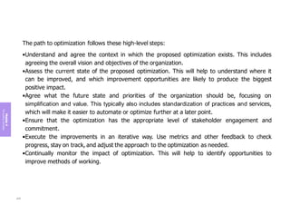 Module
4
The
guiding
principles
The path to optimization follows these high-level steps:
•Understand and agree the context in which the proposed optimization exists. This includes
agreeing the overall vision and objectives of the organization.
•Assess the current state of the proposed optimization. This will help to understand where it
can be improved, and which improvement opportunities are likely to produce the biggest
positive impact.
•Agree what the future state and priorities of the organization should be, focusing on
simplification and value. This typically also includes standardization of practices and services,
which will make it easier to automate or optimize further at a later point.
•Ensure that the optimization has the appropriate level of stakeholder engagement and
commitment.
•Execute the improvements in an iterative way. Use metrics and other feedback to check
progress, stay on track, and adjust the approach to the optimization as needed.
•Continually monitor the impact of optimization. This will help to identify opportunities to
improve methods of working.
205
 