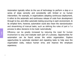 Module
4
The
guiding
principles
Automation typically refers to the use of technology to perform a step or a
series of steps correctly and consistently with limited or no human
intervention. For example, in organizations adopting continuous deployment,
it refers to the automatic and continuous release of code from development
through to live, and often automatic testing occurring in each environment. In
its simplest form, however, automation could also mean the standardization
and streamlining of manual tasks, such as defining the rules of part o f a
process to allow decisions to be made ‘automatically.’
Efficiency can be greatly increased by reducing the need for human
involvement to stop and evaluate each part of a process. Opportunities for
automation can be found across the entire organization. Explore
opportunities to automate standard and repeating tasks to help save the
organization costs, reduce human error, and improve the employee
experience.
207
 