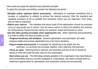 Module
4
The
guiding
principles
How would you apply the optimize and automate principle?
To apply this principle successfully, consider the following key points:
•Simplify and/or optimize before automating Attempting to automate something that is
complex or suboptimal is unlikely to achieve the desired outcome. Plan the standard and
repeating processes as far as possible and streamline where you can (optimize). From there,
you can start to automate.
•Define your metrics The intended and actual result of the optimization should be evaluated
using an appropriate set of metrics. Use the same metrics to define the baseline and measure
the achievements. Ensure that the metrics are outcome- based and focused on value.
•Use the other guiding principles when applying this one When optimizing and automating,
it is smart to follow the other principles as well:
–Progress iteratively with feedback Iterative optimization and automation will make
progress visible and increase stakeholder buy-in for future iterations.
–Keep it simple and practical It is possible for something to be simple, but not
optimized, so use these two principles together when selecting improvements.
–Focus on value Selecting what to optimize and automate and how to do so should be
based on what will create the best value for the organization.
–Start where you are The technology already available in the organization may have features
and functionalities that are currently untapped or underutilized. Use what is already there to
implement opportunities for optimization and automation quickly and economically.
209
 