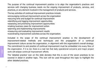 Module
5
ITIL
4
Management
practices
The purpose of the continual improvement practice is to align the organization’s practices and
services with changing business needs via the ongoing improvement of products, services, and
practices, or any element involved in the management of products and services.
The key activities of continual improvement practices include:
•encouraging continual improvement across the organization
•securing time and budget for continual improvement
•identifying and logging improvement opportunities
•assessing and prioritizing improvement opportunities
•making business cases for improvement action
•planning and implementing improvements
•measuring and evaluating improvement results
•coordinating improvement activities across the organization.
Included in the scope of the continual improvement practice is the development of
improvement-related methods and techniques and the propagation of a continual
improvement culture across the organization, in alignment with the organization’s overall strategy.
The commitment to and practice of continual improvement must be embedded into every fibre of
the organization. If it is not, there is a real risk that daily operational concerns and major project
work will eclipse continual improvement efforts.
The ‘detailed practice’ icon on the slide denotes that this is one of the seven practices to be
covered in detail in another topic. This icon will be used throughout this topic to highlight the
other detailed practices.
237
 