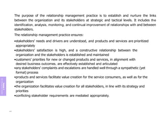 Module
5
ITIL
4
Management
practices
The purpose of the relationship management practice is to establish and nurture the links
between the organization and its stakeholders at strategic and tactical levels. It includes the
identification, analysis, monitoring, and continual improvement of relationships with and between
stakeholders.
The relationship management practice ensures:
•stakeholders’ needs and drivers are understood, and products and services are prioritized
appropriately
•stakeholders’ satisfaction is high, and a constructive relationship between the
organization and the stakeholders is established and maintained
•customers’ priorities for new or changed products and services, in alignment with
desired business outcomes, are effectively established and articulated
•any stakeholders’ complaints and escalations are handled well through a sympathetic (yet
formal) process
•products and services facilitate value creation for the service consumers, as well as for the
organization
•the organization facilitates value creation for all stakeholders, in line with its strategy and
priorities
•conflicting stakeholder requirements are mediated appropriately.
240
 