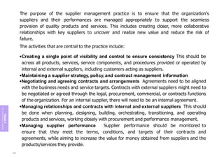 Module
5
ITIL
4
Management
practices
The purpose of the supplier management practice is to ensure that the organization’s
suppliers and their performances are managed appropriately to support the seamless
provision of quality products and services. This includes creating closer, more collaborative
relationships with key suppliers to uncover and realize new value and reduce the risk of
failure.
The activities that are central to the practice include:
•Creating a single point of visibility and control to ensure consistency This should be
across all products, services, service components, and procedures provided or operated by
internal and external suppliers, including customers acting as suppliers.
•Maintaining a supplier strategy, policy, and contract management information
•Negotiating and agreeing contracts and arrangements Agreements need to be aligned
with the business needs and service targets. Contracts with external suppliers might need to
be negotiated or agreed through the legal, procurement, commercial, or contracts functions
of the organization. For an internal supplier, there will need to be an internal agreement.
•Managing relationships and contracts with internal and external suppliers This should
be done when planning, designing, building, orchestrating, transitioning, and operating
products and services, working closely with procurement and performance management.
•Managing supplier performance Supplier performance should be monitored to
ensure that they meet the terms, conditions, and targets of their contracts and
agreements, while aiming to increase the value for money obtained from suppliers and the
products/services they provide.
242
 