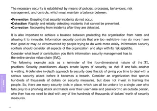 Module
5
ITIL
4
Management
practices
The necessary security is established by means of policies, processes, behaviours, risk
management, and controls, which must maintain a balance between:
•Prevention Ensuring that security incidents do not occur.
•Detection Rapidly and reliably detecting incidents that cannot be prevented.
•Correction Recovering from incidents after they are detected.
It is also important to achieve a balance between protecting the organization from harm and
allowing it to innovate. Information security controls that are too restrictive may do more harm
than good or may be circumvented by people trying to do work more easily. Information security
controls should consider all aspects of the organization and align with its risk appetite.
Consider what level of contribution you think information security management has to
the entire service value chain (SVC).
The following example acts as a reminder of the four-dimensional nature of the ITIL
practices: Security practitioners always create layers of security, so that if one fails, another
is waiting. A defensive in-depth approach to security does the job of giving you time to deal with a
serious security attack before it becomes a breach. Consider an organization that spends
hundreds of thousands of dollars on security measures, but does not invest in training the
people. So, there are many security tools in place, which can all be undone by a single user who
falls prey to a phishing attack and hands over their username and password to an outside person,
who then has no need to deal with any of the hundreds of thousands of dollars’ worth of security
measures.
259
 