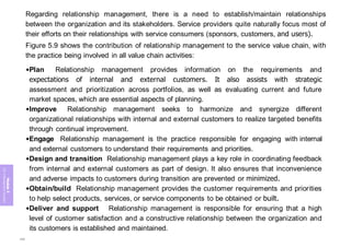 Module
5
ITIL
4
Management
practices
Regarding relationship management, there is a need to establish/maintain relationships
between the organization and its stakeholders. Service providers quite naturally focus most of
their efforts on their relationships with service consumers (sponsors, customers, and users).
Figure 5.9 shows the contribution of relationship management to the service value chain, with
the practice being involved in all value chain activities:
•Plan Relationship management provides information on the requirements and
expectations of internal and external customers. It also assists with strategic
assessment and prioritization across portfolios, as well as evaluating current and future
market spaces, which are essential aspects of planning.
•Improve Relationship management seeks to harmonize and synergize different
organizational relationships with internal and external customers to realize targeted benefits
through continual improvement.
•Engage Relationship management is the practice responsible for engaging with internal
and external customers to understand their requirements and priorities.
•Design and transition Relationship management plays a key role in coordinating feedback
from internal and external customers as part of design. It also ensures that inconvenience
and adverse impacts to customers during transition are prevented or minimized.
•Obtain/build Relationship management provides the customer requirements and priorities
to help select products, services, or service components to be obtained or built.
•Deliver and support Relationship management is responsible for ensuring that a high
level of customer satisfaction and a constructive relationship between the organization and
its customers is established and maintained.
268
 