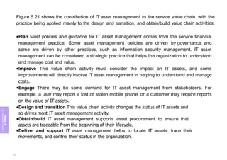 Figure 5.21 shows the contribution of IT asset management to the service value chain, with the
practice being applied mainly to the design and transition, and obtain/build value chain activities:
•Plan Most policies and guidance for IT asset management comes from the service financial
management practice. Some asset management policies are driven by governance, and
some are driven by other practices, such as information security management. IT asset
management can be considered a strategic practice that helps the organization to understand
and manage cost and value.
•Improve This value chain activity must consider the impact on IT assets, and some
improvements will directly involve IT asset management in helping to understand and manage
costs.
•Engage There may be some demand for IT asset management from stakeholders. For
example, a user may report a lost or stolen mobile phone, or a customer may require reports
on the value of IT assets.
•Design and transition This value chain activity changes the status of IT assets and
so drives most IT asset management activity.
•Obtain/build IT asset management supports asset procurement to ensure that
assets are traceable from the beginning of their lifecycle.
•Deliver and support IT asset management helps to locate IT assets, trace their
movements, and control their status in the organization.
Module
5
ITIL
4
Management
practices
275
 