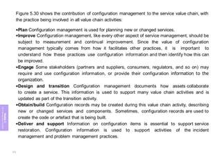 Module
5
ITIL
4
Management
practices
Figure 5.30 shows the contribution of configuration management to the service value chain, with
the practice being involved in all value chain activities:
•Plan Configuration management is used for planning new or changed services.
•Improve Configuration management, like every other aspect of service management, should be
subject to measurement and continual improvement. Since the value of configuration
management typically comes from how it facilitates other practices, it is important to
understand how these practices use configuration information and then identify how this can
be improved.
•Engage Some stakeholders (partners and suppliers, consumers, regulators, and so on) may
require and use configuration information, or provide their configuration information to the
organization.
•Design and transition Configuration management documents how assets collaborate
to create a service. This information is used to support many value chain activities and is
updated as part of the transition activity.
•Obtain/build Configuration records may be created during this value chain activity, describing
new or changed services and components. Sometimes, configuration records are used to
create the code or artefact that is being built.
•Deliver and support Information on configuration items is essential to support service
restoration. Configuration information is used to support activities of the incident
management and problem management practices.
279
 