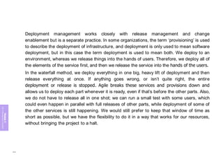 Module
5
ITIL
4
Management
practices
Deployment management works closely with release management and change
enablement but is a separate practice. In some organizations, the term ‘provisioning’ is used
to describe the deployment of infrastructure, and deployment is only used to mean software
deployment, but in this case the term deployment is used to mean both. We deploy to an
environment, whereas we release things into the hands of users. Therefore, we deploy all of
the elements of the service first, and then we release the service into the hands of the users.
In the waterfall method, we deploy everything in one big, heavy lift of deployment and then
release everything at once. If anything goes wrong, or isn’t quite right, the entire
deployment or release is stopped. Agile breaks these services and provisions down and
allows us to deploy each part whenever it is ready, even if that’s before the other parts. Also,
we do not have to release all in one shot; we can run a small test with some users, which
could even happen in parallel with full releases of other parts, while deployment of some of
the other services is still happening. We would still prefer to keep that window of time as
short as possible, but we have the flexibility to do it in a way that works for our resources,
without bringing the project to a halt.
284
 